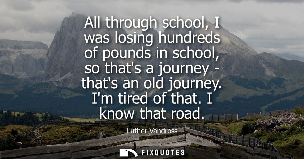 All through school, I was losing hundreds of pounds in school, so thats a journey - thats an old journey. Im tired of th