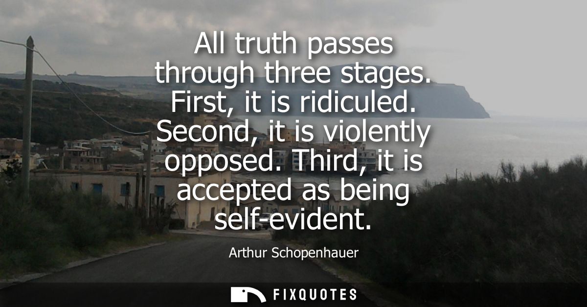 All truth passes through three stages. First, it is ridiculed. Second, it is violently opposed. Third, it is accepted as