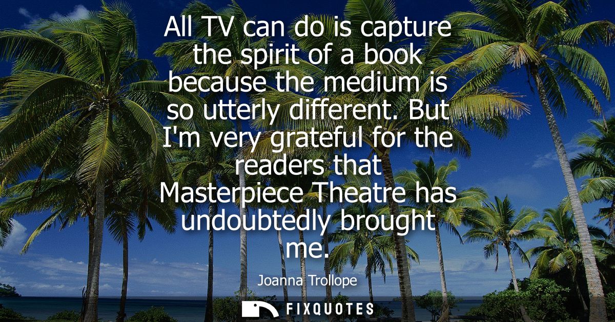 All TV can do is capture the spirit of a book because the medium is so utterly different. But Im very grateful for the r