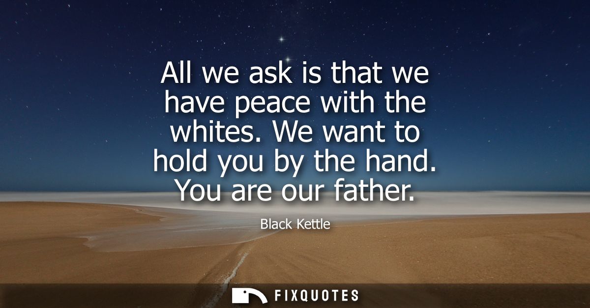 All we ask is that we have peace with the whites. We want to hold you by the hand. You are our father