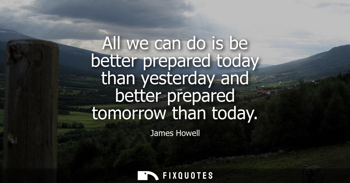 All we can do is be better prepared today than yesterday and better prepared tomorrow than today