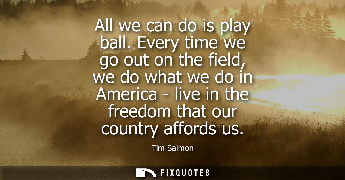 All we can do is play ball. Every time we go out on the field, we do what we do in America - live in the freedom that ou