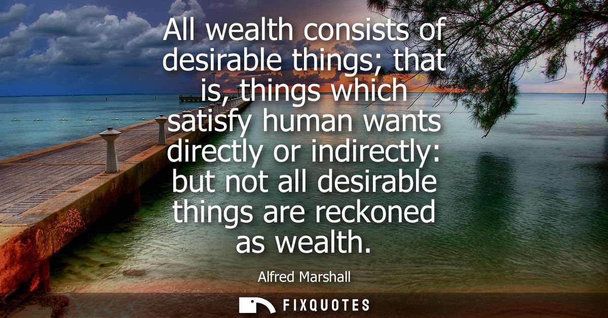 All wealth consists of desirable things that is, things which satisfy human wants directly or indirectly: but not all de