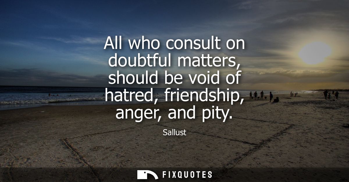 All who consult on doubtful matters, should be void of hatred, friendship, anger, and pity