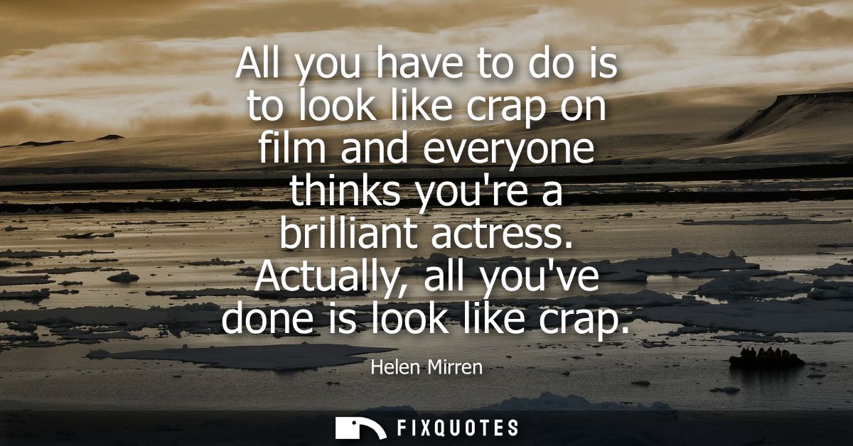 All you have to do is to look like crap on film and everyone thinks youre a brilliant actress. Actually, all youve done 