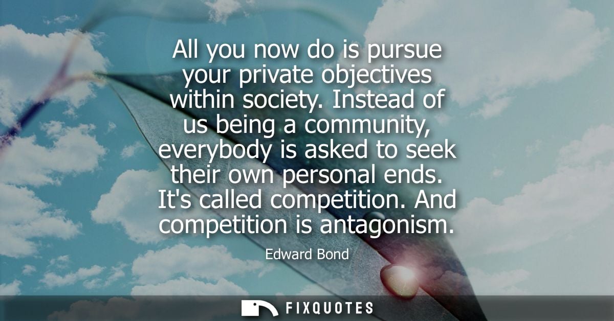 All you now do is pursue your private objectives within society. Instead of us being a community, everybody is asked to 