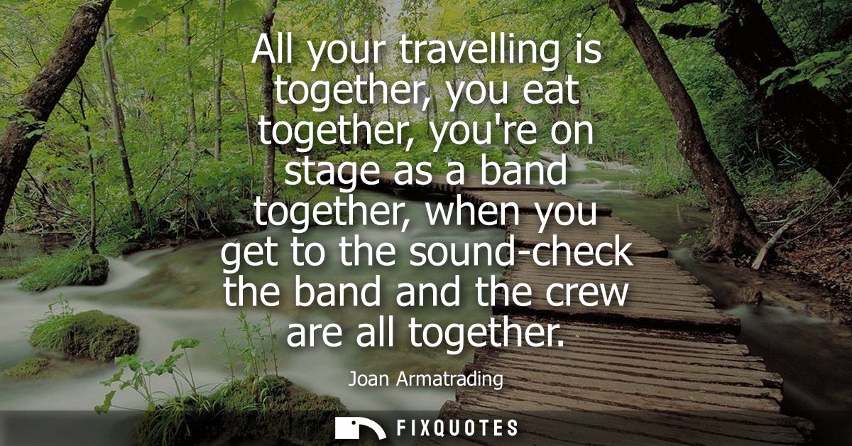 All your travelling is together, you eat together, youre on stage as a band together, when you get to the sound-check th