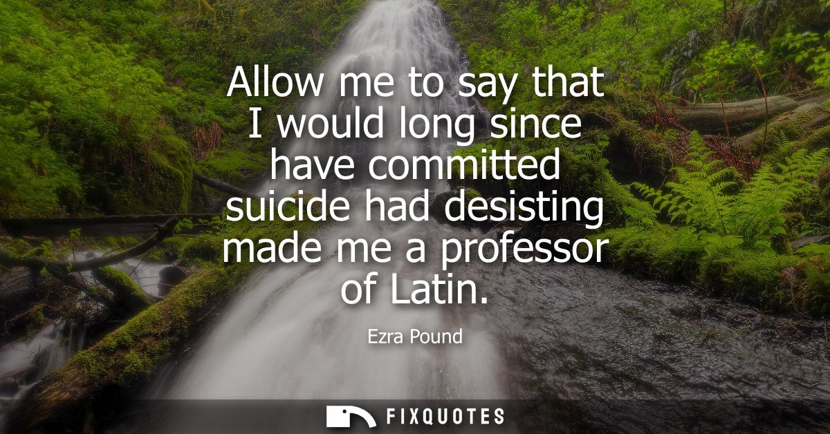 Allow me to say that I would long since have committed suicide had desisting made me a professor of Latin