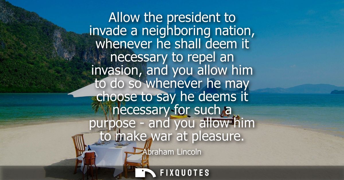 Allow the president to invade a neighboring nation, whenever he shall deem it necessary to repel an invasion, and you al