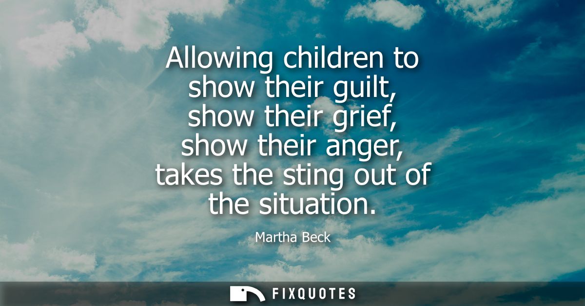 Allowing children to show their guilt, show their grief, show their anger, takes the sting out of the situation