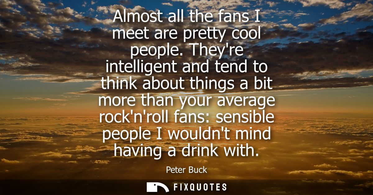 Almost all the fans I meet are pretty cool people. Theyre intelligent and tend to think about things a bit more than you