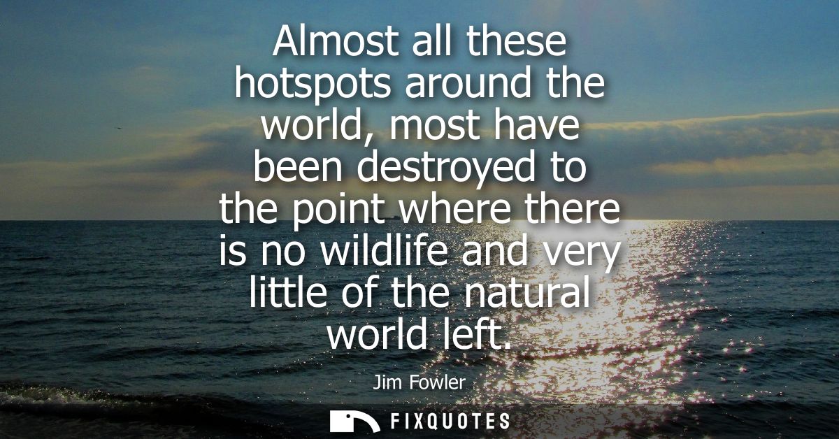 Almost all these hotspots around the world, most have been destroyed to the point where there is no wildlife and very li