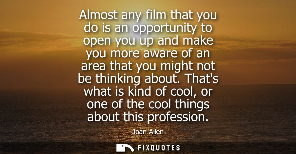 Almost any film that you do is an opportunity to open you up and make you more aware of an area that you might not be th