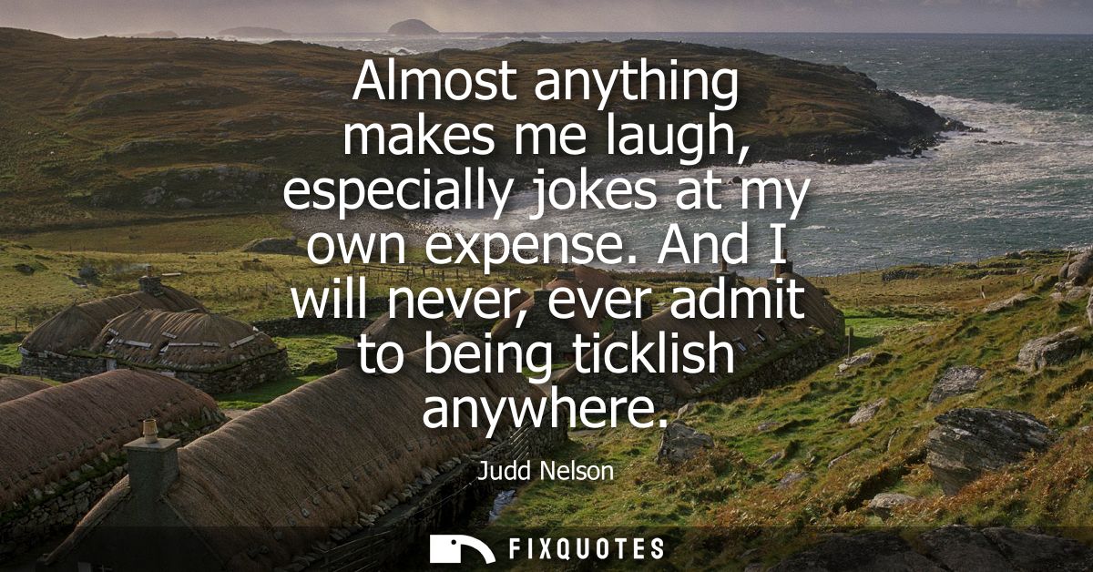 Almost anything makes me laugh, especially jokes at my own expense. And I will never, ever admit to being ticklish anywh