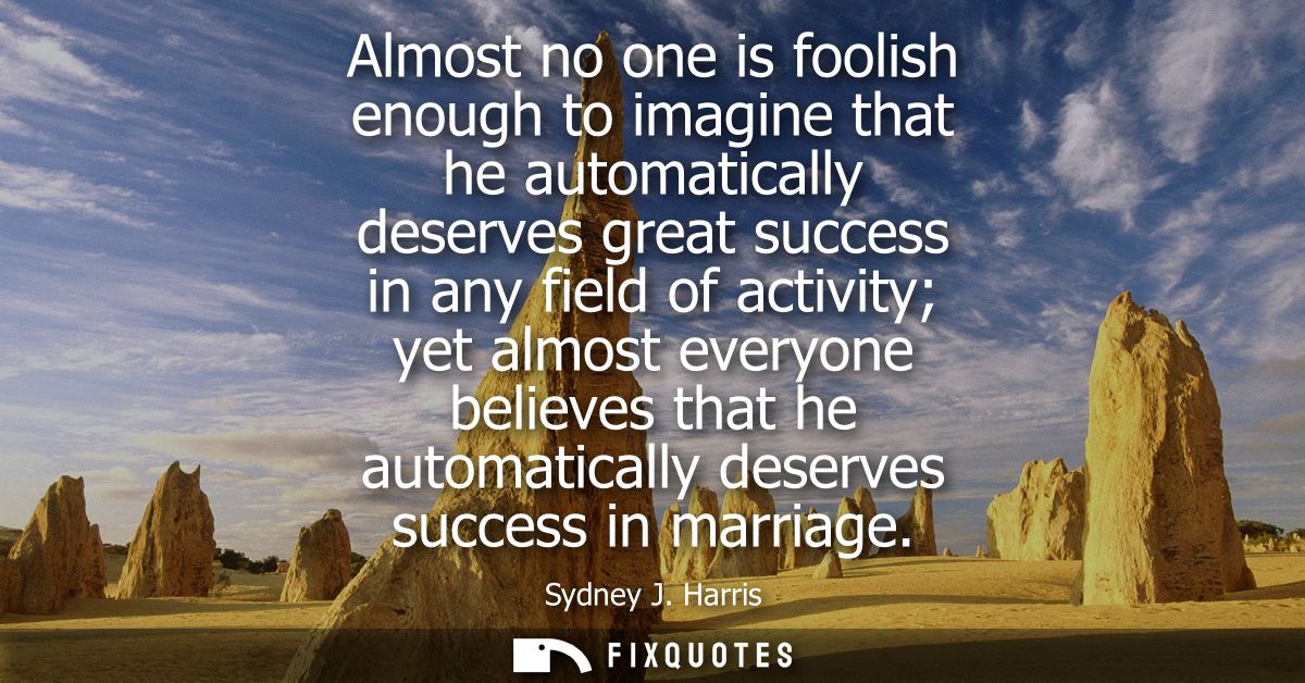 Almost no one is foolish enough to imagine that he automatically deserves great success in any field of activity yet alm