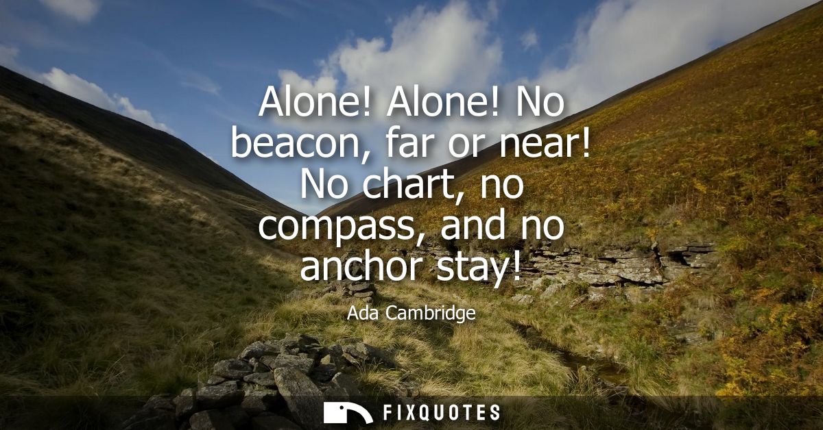 Alone! Alone! No beacon, far or near! No chart, no compass, and no anchor stay!