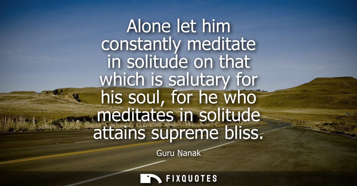 Alone let him constantly meditate in solitude on that which is salutary for his soul, for he who meditates in solitude a