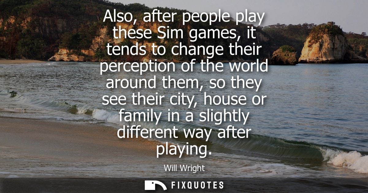 Also, after people play these Sim games, it tends to change their perception of the world around them, so they see their