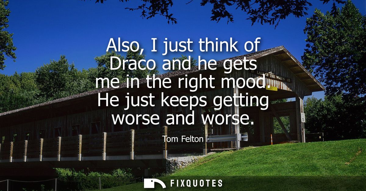 Also, I just think of Draco and he gets me in the right mood. He just keeps getting worse and worse