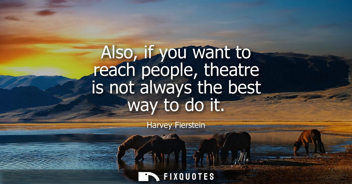 Also, if you want to reach people, theatre is not always the best way to do it