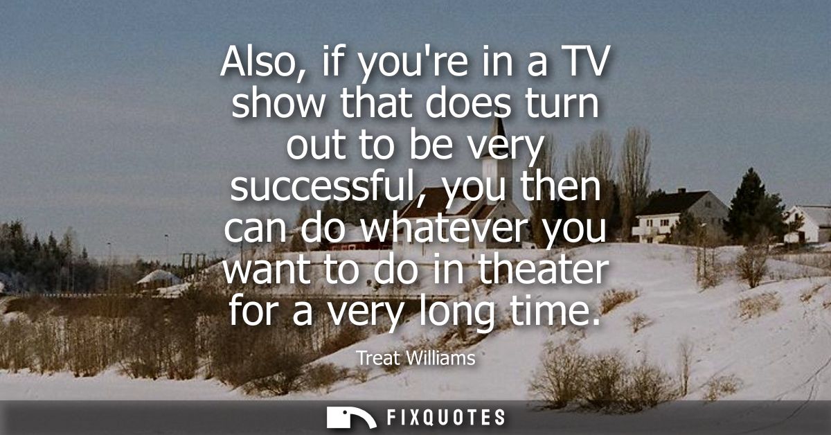 Also, if youre in a TV show that does turn out to be very successful, you then can do whatever you want to do in theater