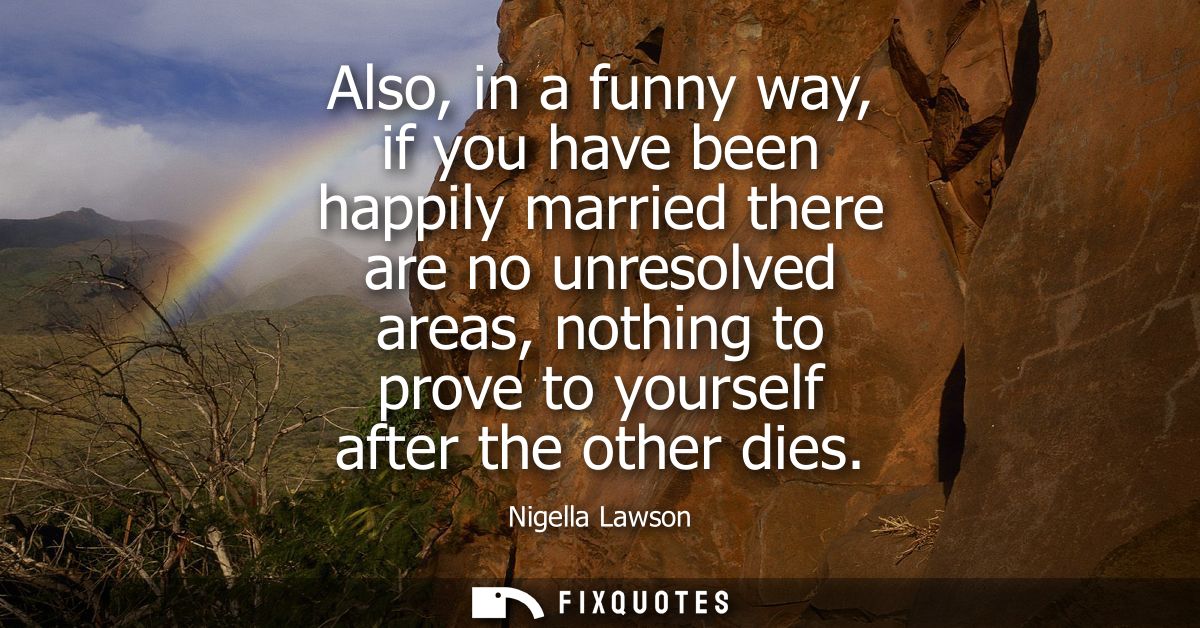 Also, in a funny way, if you have been happily married there are no unresolved areas, nothing to prove to yourself after