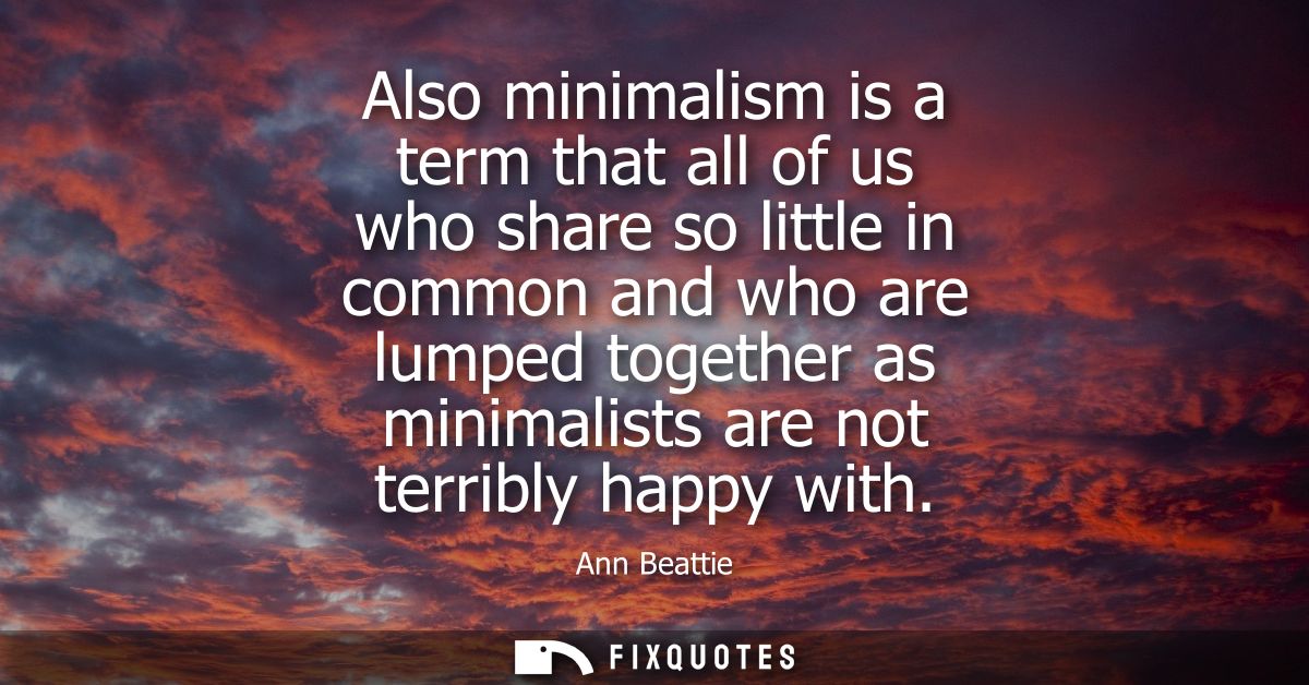 Also minimalism is a term that all of us who share so little in common and who are lumped together as minimalists are no