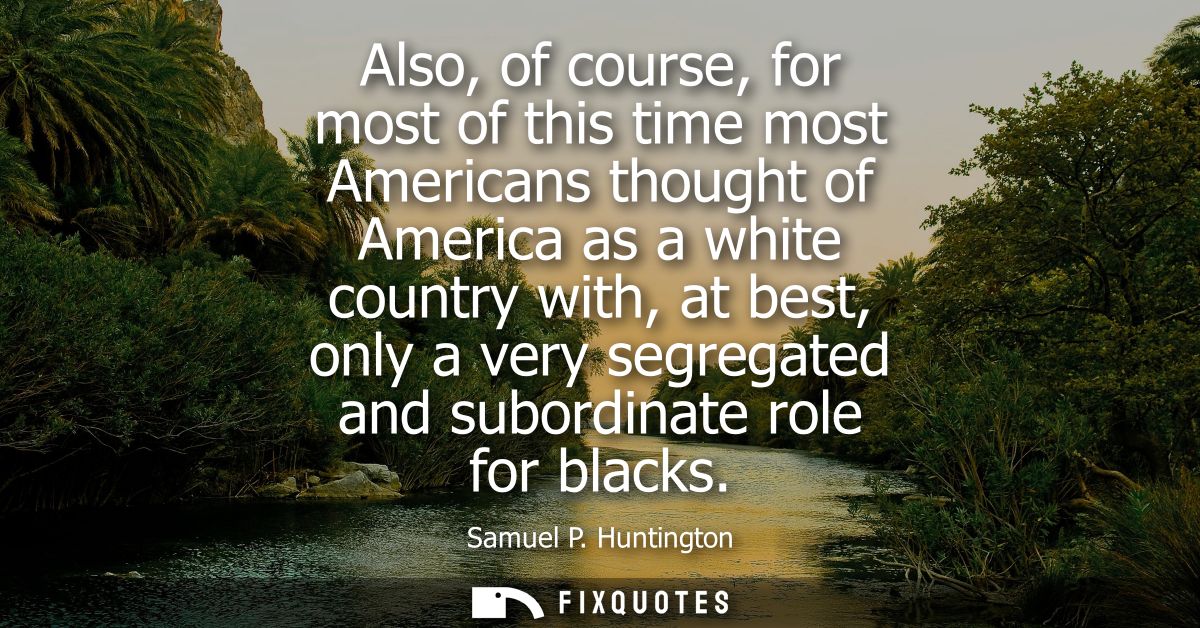 Also, of course, for most of this time most Americans thought of America as a white country with, at best, only a very s