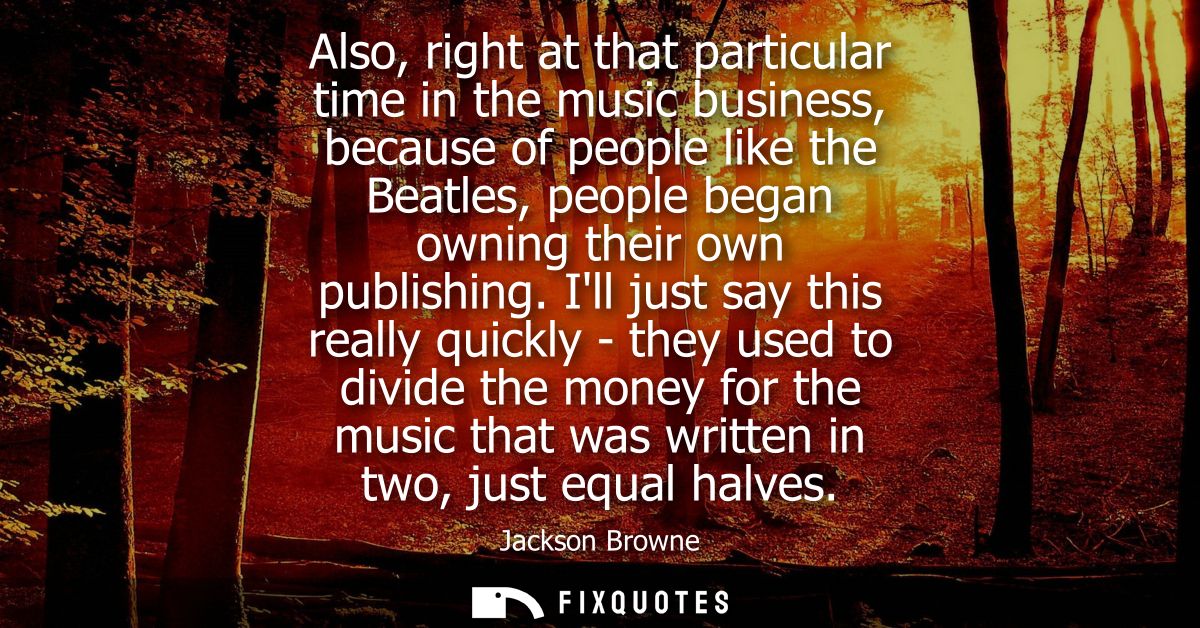 Also, right at that particular time in the music business, because of people like the Beatles, people began owning their