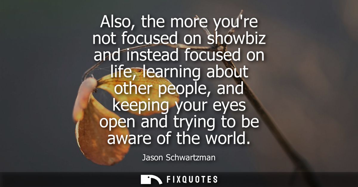 Also, the more youre not focused on showbiz and instead focused on life, learning about other people, and keeping your e