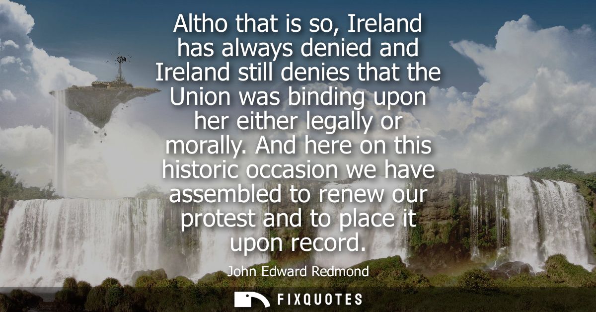 Altho that is so, Ireland has always denied and Ireland still denies that the Union was binding upon her either legally 