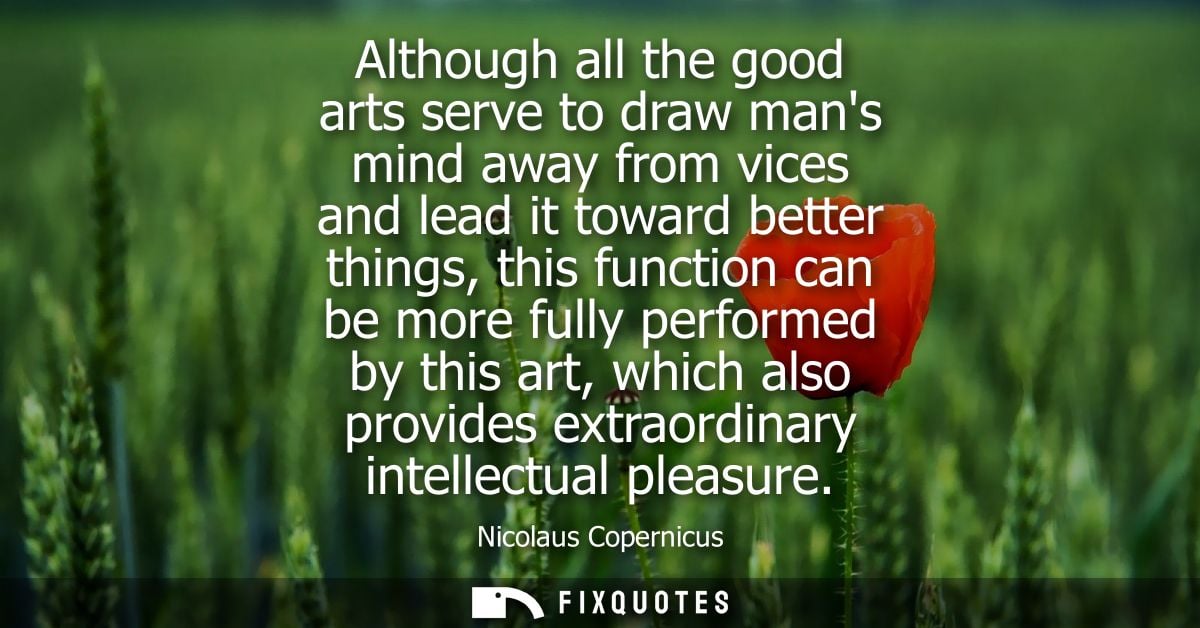 Although all the good arts serve to draw mans mind away from vices and lead it toward better things, this function can b
