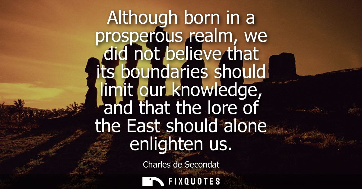 Although born in a prosperous realm, we did not believe that its boundaries should limit our knowledge, and that the lor