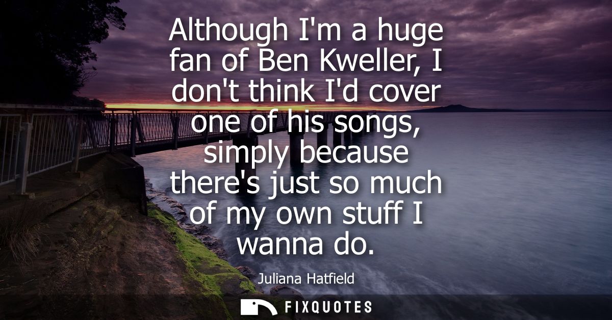 Although Im a huge fan of Ben Kweller, I dont think Id cover one of his songs, simply because theres just so much of my 
