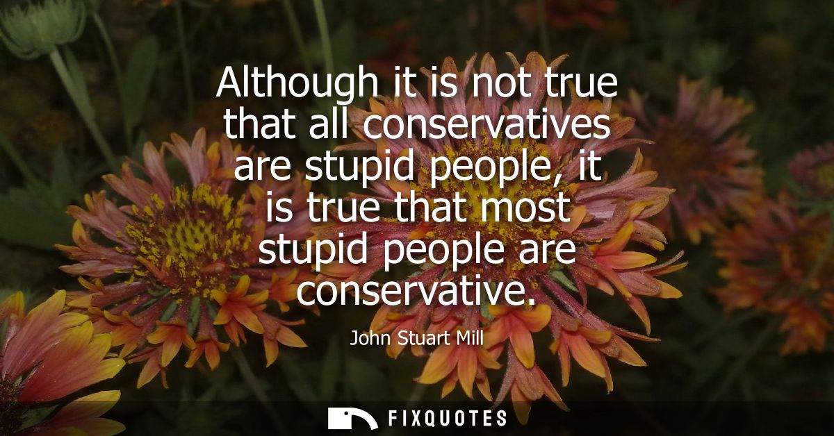 Although it is not true that all conservatives are stupid people, it is true that most stupid people are conservative