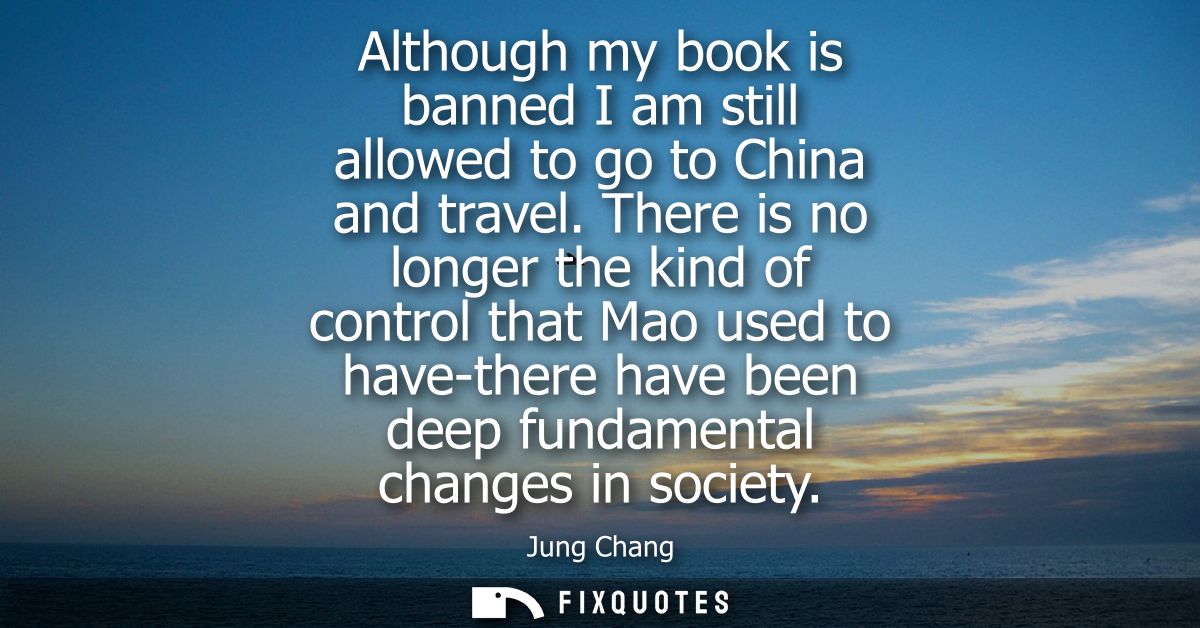 Although my book is banned I am still allowed to go to China and travel. There is no longer the kind of control that Mao