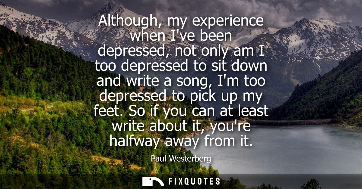 Although, my experience when Ive been depressed, not only am I too depressed to sit down and write a song, Im too depres