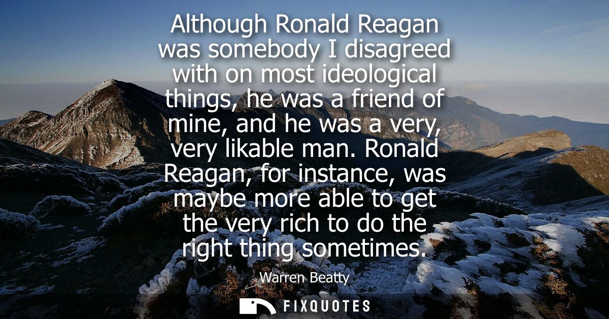 Although Ronald Reagan was somebody I disagreed with on most ideological things, he was a friend of mine, and he was a v