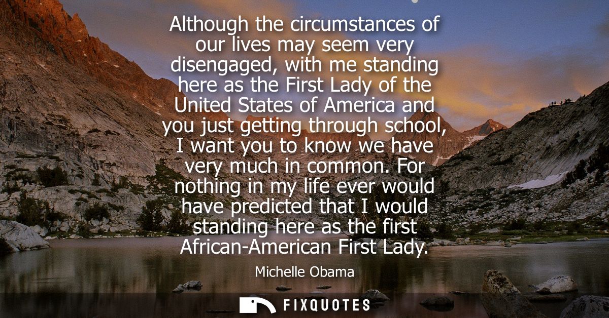 Although the circumstances of our lives may seem very disengaged, with me standing here as the First Lady of the United 