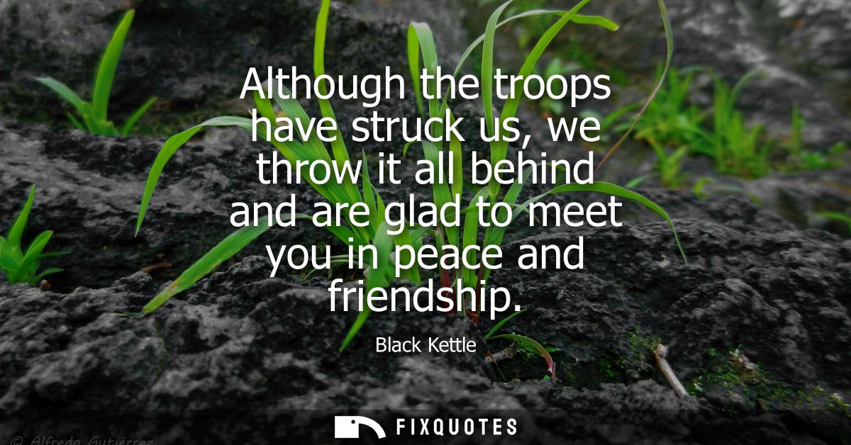 Although the troops have struck us, we throw it all behind and are glad to meet you in peace and friendship