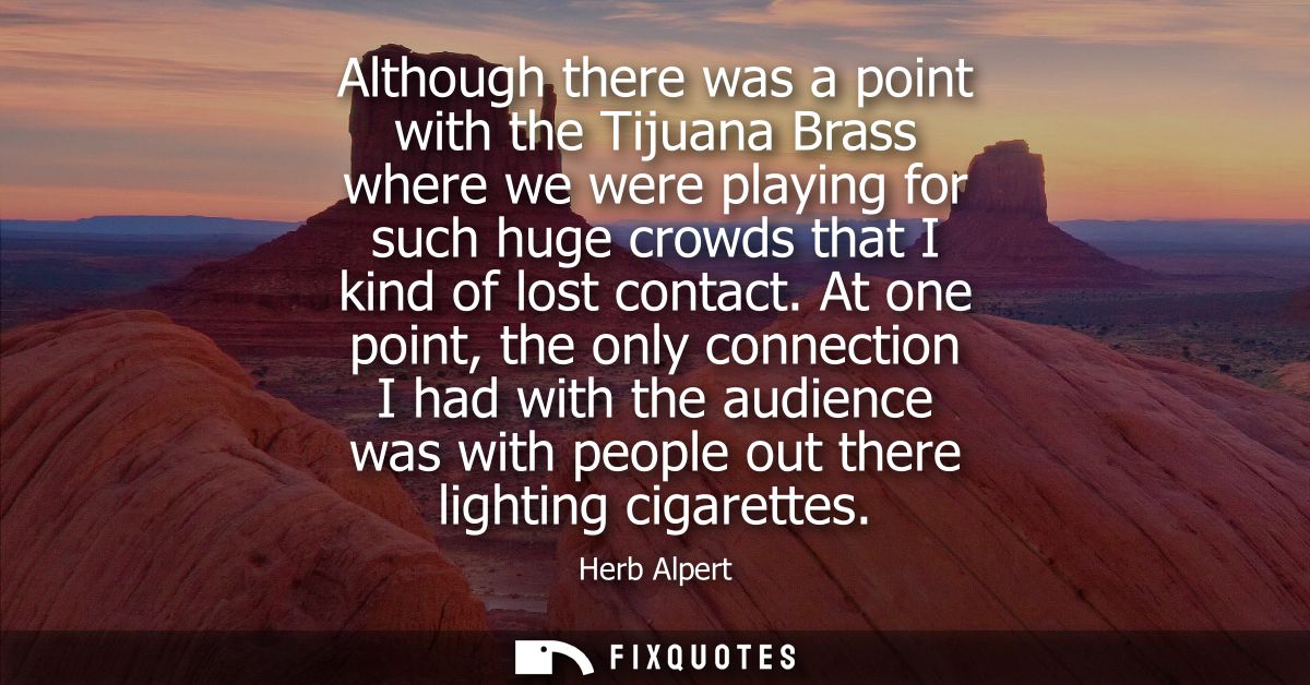 Although there was a point with the Tijuana Brass where we were playing for such huge crowds that I kind of lost contact
