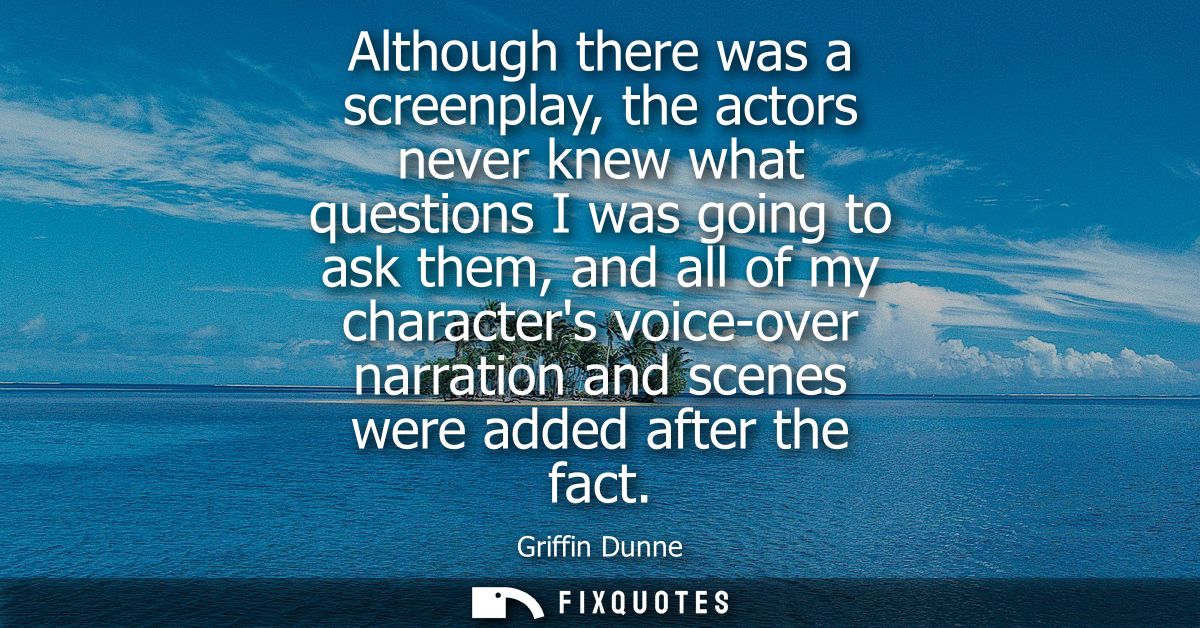 Although there was a screenplay, the actors never knew what questions I was going to ask them, and all of my characters 