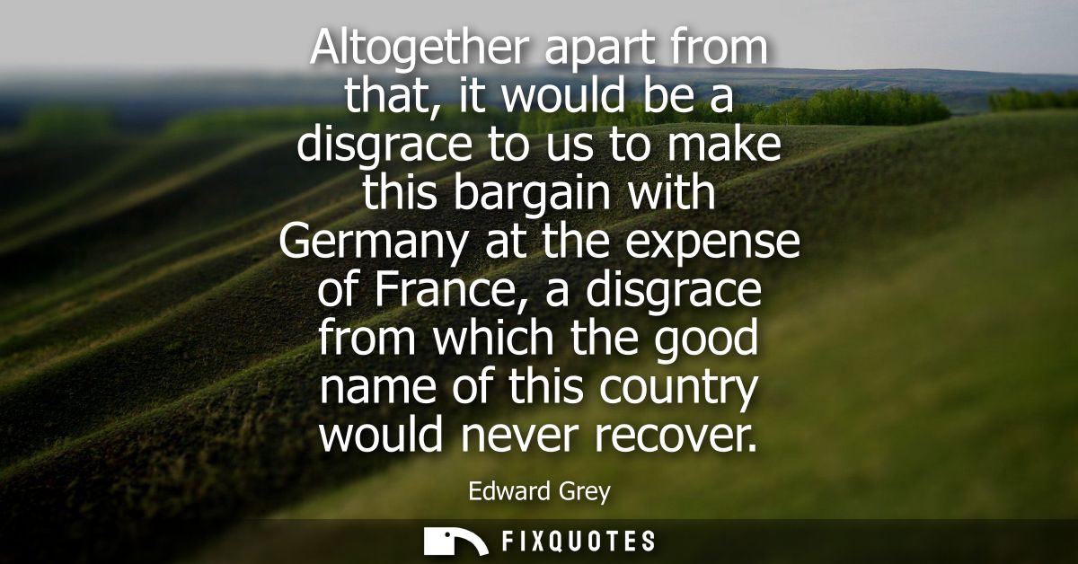 Altogether apart from that, it would be a disgrace to us to make this bargain with Germany at the expense of France, a d