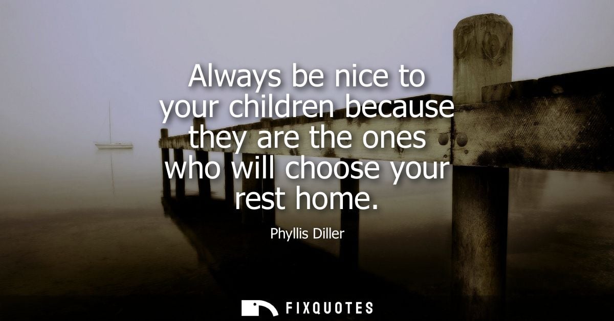 Always be nice to your children because they are the ones who will choose your rest home