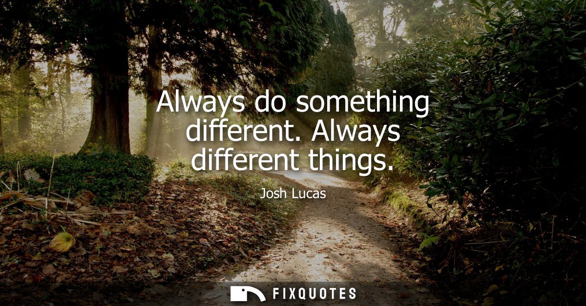 Always do something different. Always different things