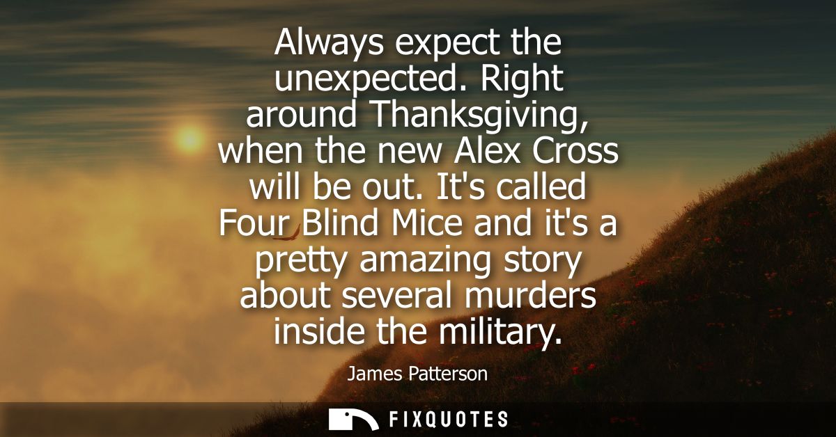 Always expect the unexpected. Right around Thanksgiving, when the new Alex Cross will be out. Its called Four Blind Mice