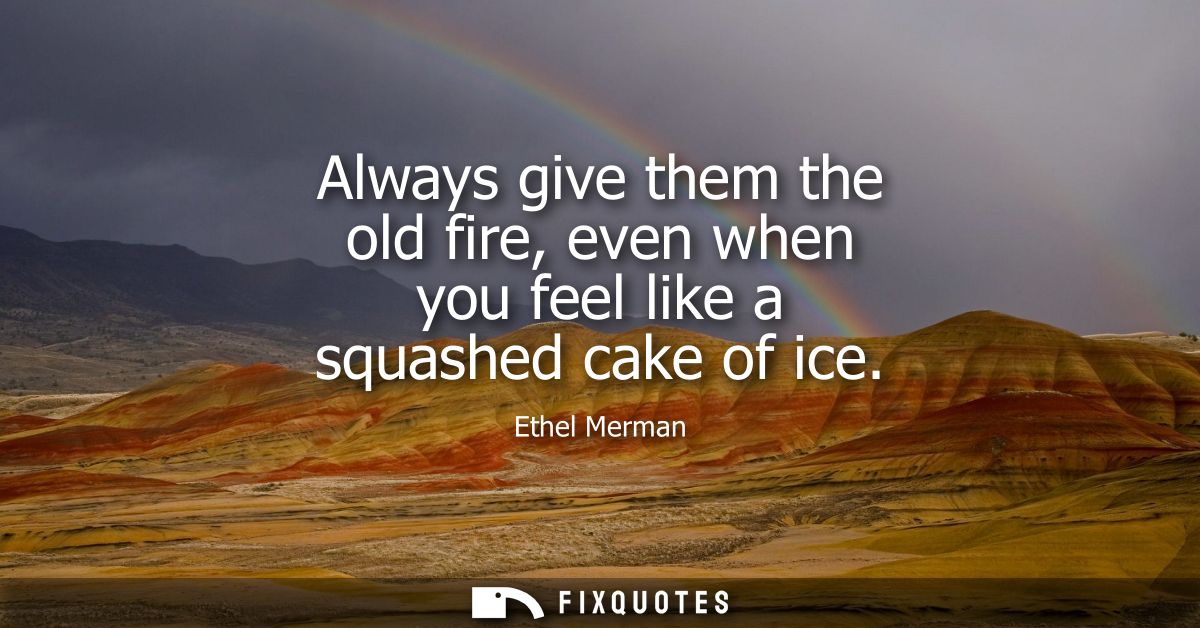 Always give them the old fire, even when you feel like a squashed cake of ice
