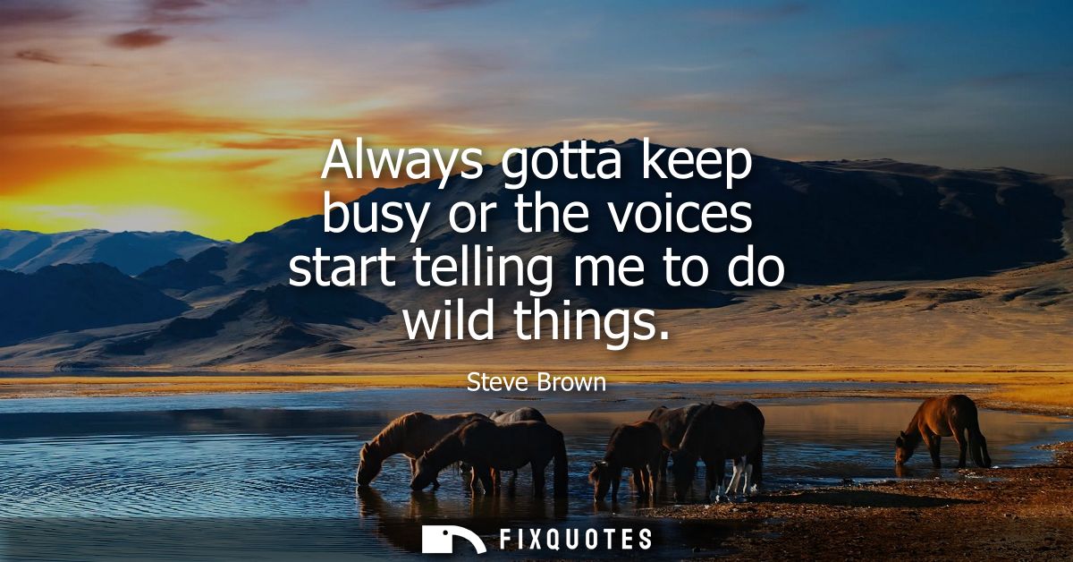 Always gotta keep busy or the voices start telling me to do wild things
