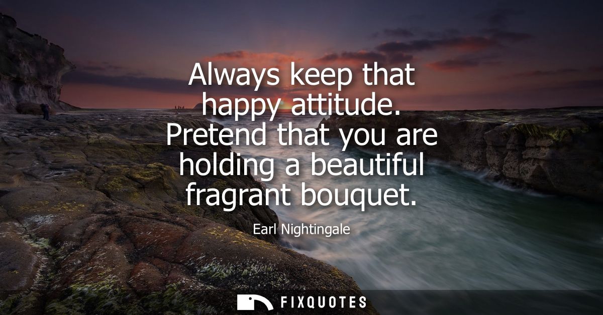 Always keep that happy attitude. Pretend that you are holding a beautiful fragrant bouquet