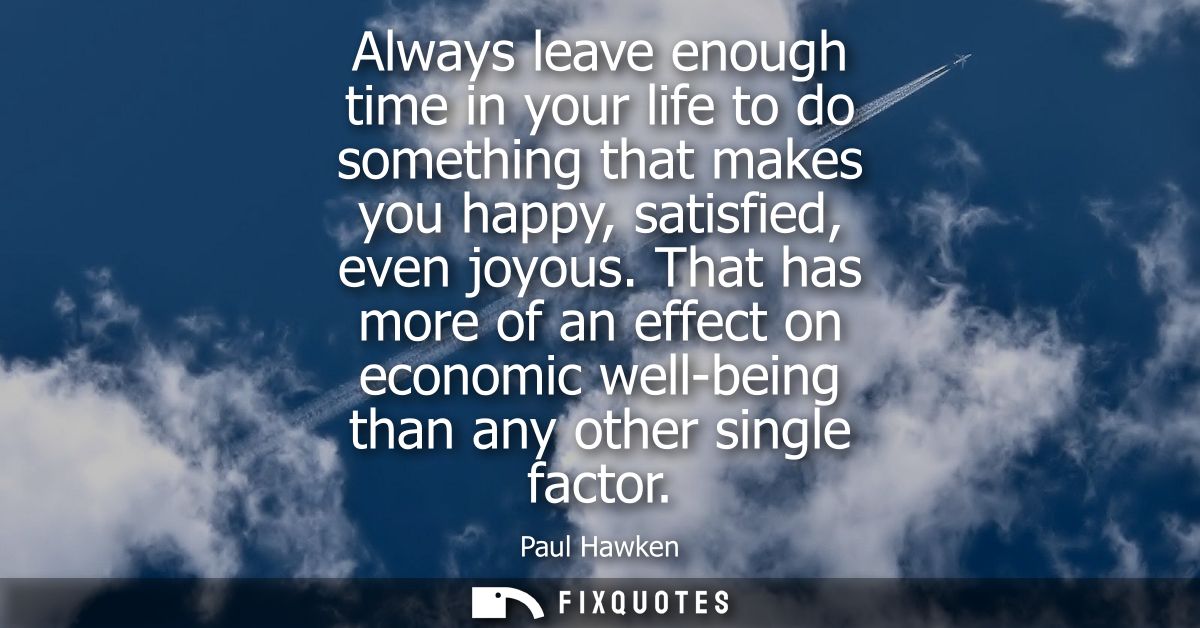 Always leave enough time in your life to do something that makes you happy, satisfied, even joyous. That has more of an 